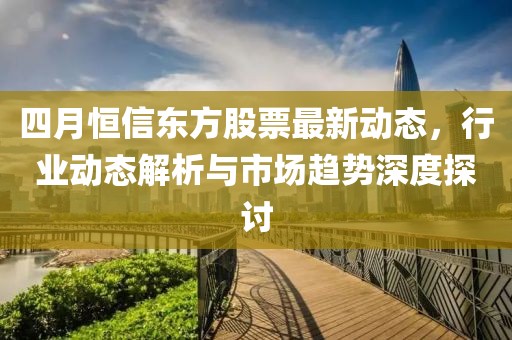 四月恒信东方股票最新动态，行业动态解析与市场趋势深度探讨