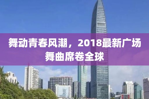 舞动青春风潮，2018最新广场舞曲席卷全球