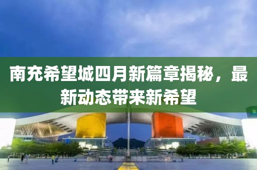 南充希望城四月新篇章揭秘，最新动态带来新希望
