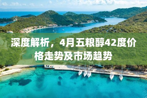 深度解析，4月五粮醇42度价格走势及市场趋势