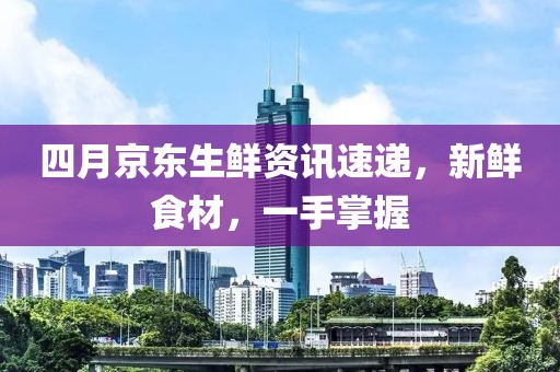 四月京东生鲜资讯速递，新鲜食材，一手掌握