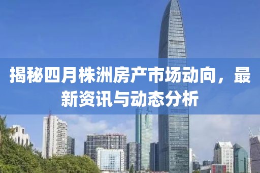 揭秘四月株洲房产市场动向，最新资讯与动态分析
