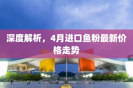 深度解析，4月进口鱼粉最新价格走势