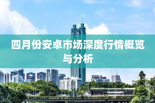 四月份安卓市场深度行情概览与分析