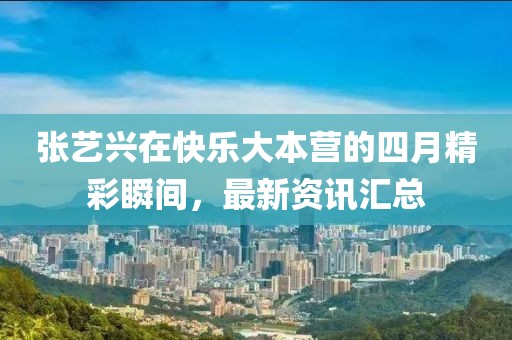 张艺兴在快乐大本营的四月精彩瞬间，最新资讯汇总