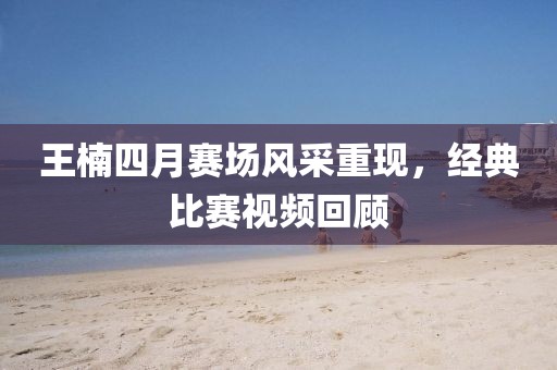 王楠四月赛场风采重现，经典比赛视频回顾