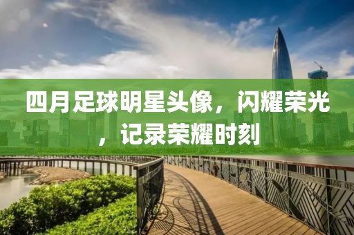 四月足球明星头像，闪耀荣光，记录荣耀时刻