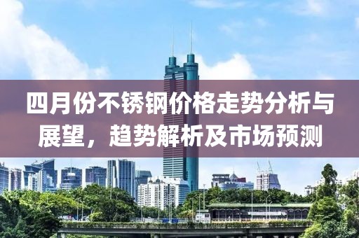 四月份不锈钢价格走势分析与展望，趋势解析及市场预测