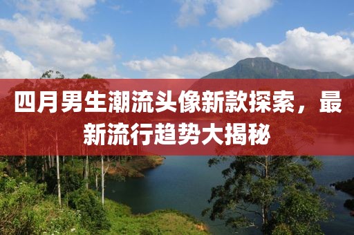 四月男生潮流头像新款探索，最新流行趋势大揭秘