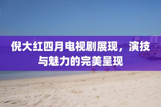 倪大红四月电视剧展现，演技与魅力的完美呈现