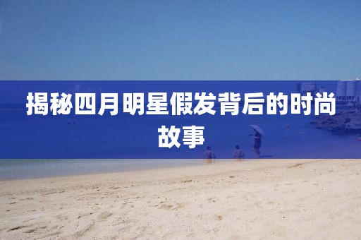 揭秘四月明星假发背后的时尚故事