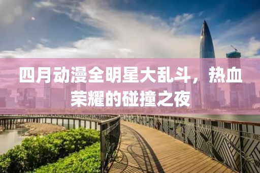 四月动漫全明星大乱斗，热血荣耀的碰撞之夜