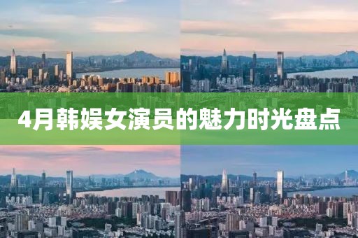 4月韩娱女演员的魅力时光盘点