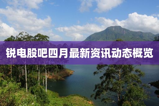 锐电股吧四月最新资讯动态概览