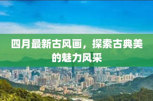 四月最新古风画，探索古典美的魅力风采