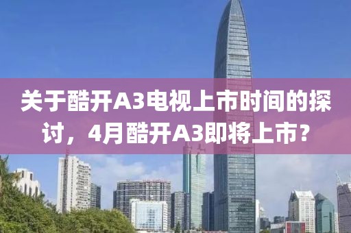 关于酷开A3电视上市时间的探讨，4月酷开A3即将上市？