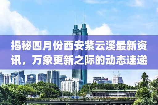 揭秘四月份西安紫云溪最新资讯，万象更新之际的动态速递