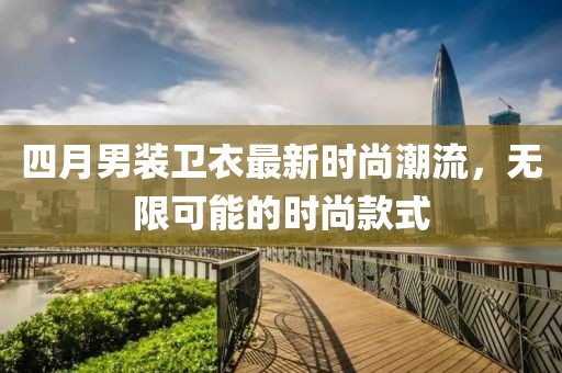 四月男装卫衣最新时尚潮流，无限可能的时尚款式