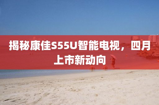 揭秘康佳S55U智能电视，四月上市新动向