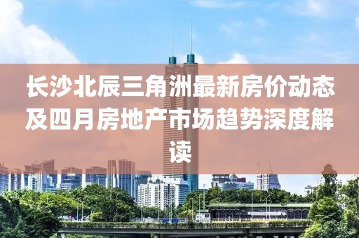 长沙北辰三角洲最新房价动态及四月房地产市场趋势深度解读