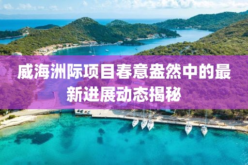 威海洲际项目春意盎然中的最新进展动态揭秘