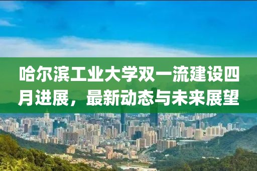 哈尔滨工业大学双一流建设四月进展，最新动态与未来展望
