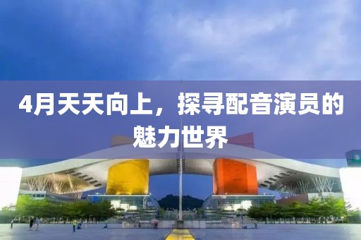 4月天天向上，探寻配音演员的魅力世界