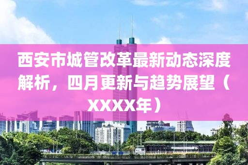 西安市城管改革最新动态深度解析，四月更新与趋势展望（XXXX年）