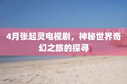 4月张起灵电视剧，神秘世界奇幻之旅的探寻