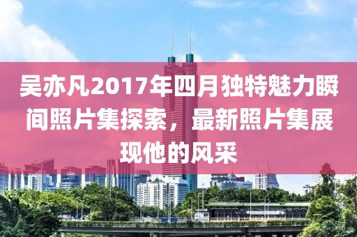 吴亦凡2017年四月独特魅力瞬间照片集探索，最新照片集展现他的风采