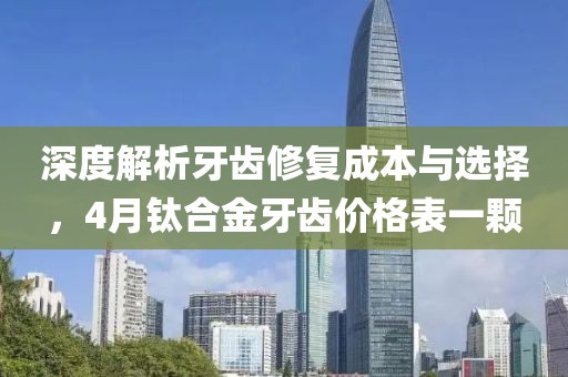 深度解析牙齿修复成本与选择，4月钛合金牙齿价格表一颗