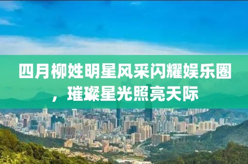 四月柳姓明星风采闪耀娱乐圈，璀璨星光照亮天际