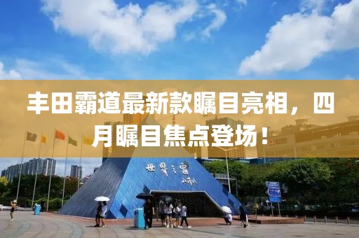 丰田霸道最新款瞩目亮相，四月瞩目焦点登场！