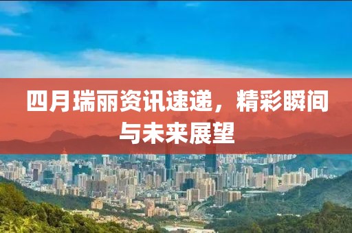 四月瑞丽资讯速递，精彩瞬间与未来展望
