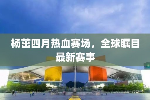 杨茁四月热血赛场，全球瞩目最新赛事