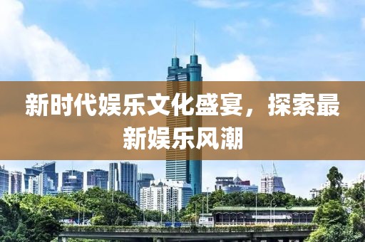 新时代娱乐文化盛宴，探索最新娱乐风潮