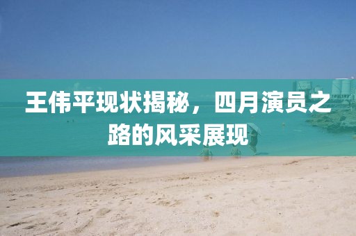 王伟平现状揭秘，四月演员之路的风采展现