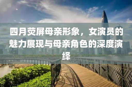 四月荧屏母亲形象，女演员的魅力展现与母亲角色的深度演绎