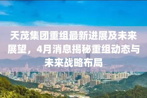 天茂集团重组最新进展及未来展望，4月消息揭秘重组动态与未来战略布局