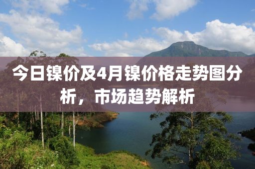 今日镍价及4月镍价格走势图分析，市场趋势解析