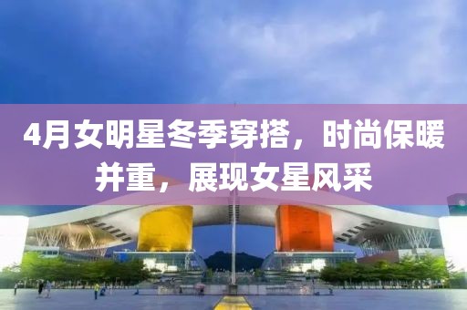 4月女明星冬季穿搭，时尚保暖并重，展现女星风采