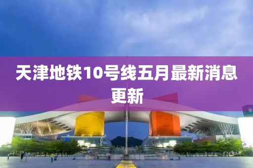 天津地铁10号线五月最新消息更新
