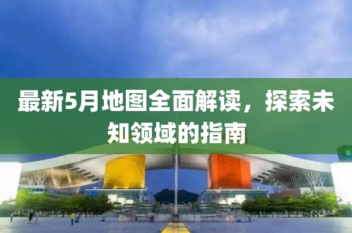 最新5月地图全面解读，探索未知领域的指南