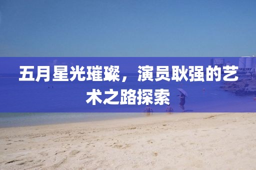 五月星光璀璨，演员耿强的艺术之路探索