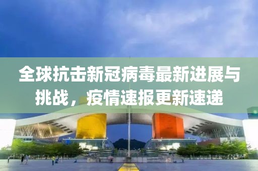 全球抗击新冠病毒最新进展与挑战，疫情速报更新速递