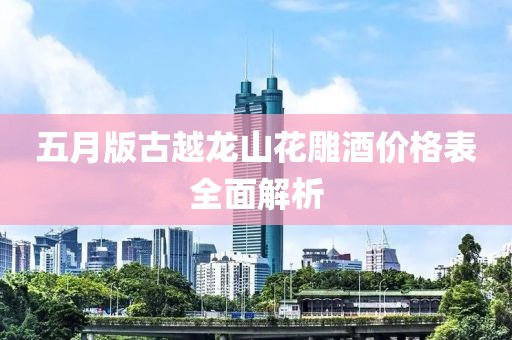 五月版古越龙山花雕酒价格表全面解析