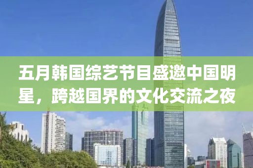 五月韩国综艺节目盛邀中国明星，跨越国界的文化交流之夜