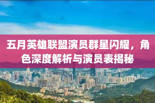 五月英雄联盟演员群星闪耀，角色深度解析与演员表揭秘