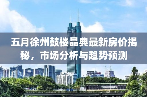 五月徐州鼓楼晶典最新房价揭秘，市场分析与趋势预测