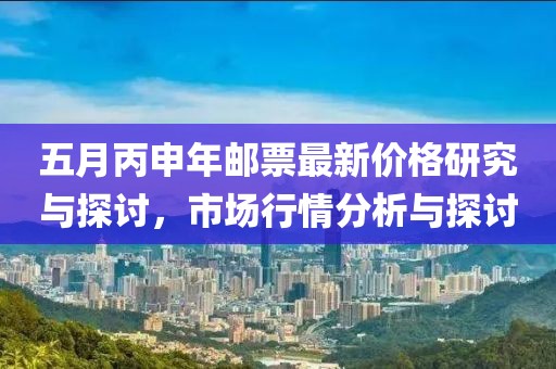 五月丙申年邮票最新价格研究与探讨，市场行情分析与探讨